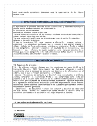 Planificadorde ProyectosV2 by Maritza Cuartas Jaramillo is licensedunder a Creative Commons Reconocimiento-
No Comercial-SinObraDerivada 4.0Internacional License.
Creado a partir de la obra enhttp://punya.educ.msu.edu/publications/journal_articles/mishra-koehler-tcr2006.pdf...
pero garantizando condiciones deseables para la supervivencia de las futuras
generaciones.
6 ESTRATEGIAS MOTIVACIONALES PARA LOS ESTUDIANTES
La aproximación al problema mediante ayudas audiovisuales y ambientes tecnológicos
propios de sus hábitos cotidianos de los estudiantes:
La observación de documentales
Observación de videos cortos en you tube
Toma de registros fotográficos de los espacios escolares utilizados por los estudiantes
antes y después de un descanso escolar.
Toma de registros fotográficos de los sitios circunvecinos a la institución educativa.
Reflexión y discusión de lecturas
El uso de herramientas TIC para acceder a información, procesar, ordenar y
presentarla en aplicaciones puntuales, que ya conocen o que podrían empezar a
utilizar, trabajar de forma colaborativa, asombrarse, emocionarse frente al trabajo
de sus compañeros, elaborar y presentar el resultado de sus indagaciones, sus
hipótesis y sus informes, los cuales quedaran como memorias digitales de su
trabajo que pueden compartirlo en la red; al tiempo que dichos recursos le permitirá
al docente orientar, retroalimentar y evaluar el trabajo.
7 METODOLOGÍA DEL PROYECTO
7.1 Resumen del proyecto
7.1.1 Se utilizaran entornos digitales con los estudiantes del grado 11-03 de la
Institución Educativa INEM “Jorge Isaacs” de Cali, para reflexionar y construir
conocimiento sobre la sociedad de consumo, sus desechos y las afectaciones en el
entorno, para lo cual se realizan las siguientes actividades:
- Lectura “la sociedad del consumo y el desecho” para conceptualizar el problema,
analizar, reflexionar y sensibilizarse frente a sus compromisos como parte del
problema y de la solución como resultado de eta actividad deberá presentar un mapa
mental donde precise precise los aspectos sociales, económicos y políticos implicados
en la agudización de la sociedad de consumo y una nube de palabras de con las términos
relacionadas con las acciones y compromisos de los ciudadanos para contribuir a reducir
la cantidad de residuos generados
- Observación del documental “comprar tirar comprar” y desarrollo de video taller
del cual deberá realizar una presentación donde muestre la relación entre las
situaciones observadas en el documental y su propia experiencia personal.
7.2 Herramientas de planificación curricular
7.3 Recursos
 