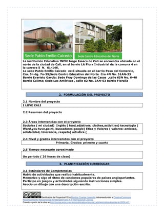 Planificador de ProyectosV2 by Maritza Cuartas Jaramillo islicensedunder a CreativeCommons
Reconocimiento-NoComercial-SinObraDerivada 4.0 Internacional License.
Creado a partir de la obra enhttp://punya.educ.msu.edu/publications/journal_articles/mishra-koehler-tcr2006.pdf...
La institución Educativa INEM Jorge Isaacs de Cali se encuentra ubicada en el
norte de la ciudad de Cali, en el barrio LA Flora Industrial de la comuna 4 en
la carrera 5 N. 61-146.
La sede Pablo Emilio Caicedo está situada en el barrio Paso del Comercio,
Cra. 5n dg. 7n-39;Sede Centro Educativo del Norte Cra 4N No. 51AN-33
Barrio Evaristo García; Sede Fray Domingo de las Casas ,calle 65N No. 6-40
Barrio Calima; Sede Las Américas , calle 82 No. 3AN-03 barrio Floralia
2. FORMULACIÓN DEL PROYECTO
2.1 Nombre del proyecto
I LOVE CALI
2.2 Resumen del proyecto
2.3 Áreas intervenidas con el proyecto
Sociales ( mi ciudad) Inglés ( food,adjetives, clothes,activities) tecnología (
Word,you tuve,paint, buscadores google) Etica y Valores ( valores: amistad,
solidaridad, tolerancia, respeto) artística (
2.4 Nivel y grados intervenidos con el proyecto
Primaria. Grados: primero y cuarto
2.5 Tiempo necesario aproximado
Un periodo ( 26 horas de clase)
3. PLANIFICACIÓN CURRICULAR
3.1 Estándares de Competencias
Hablo de actividades que realizo habitualmente.
Memorizo y sigo el ritmo de canciones populares de países angloparlantes.
Participo en juegos y actividades siguiendo instrucciones simples.
Asocio un dibujo con una descripción escrita.
 