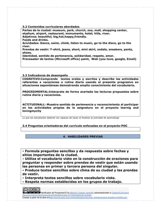Planificador de ProyectosV2 by Maritza Cuartas Jaramillo islicensedunder a CreativeCommons
Reconocimiento-NoComercial-SinObraDerivada 4.0 Internacional License.
Creado a partir de la obra enhttp://punya.educ.msu.edu/publications/journal_articles/mishra-koehler-tcr2006.pdf...
3.2 Contenidos curriculares abordados
Partes de la ciudad: museum, park, church, zoo, mall, shopping center,
stadium, airport, restaurant, monuments, hotel, hills, river.
Adjetivos: beautiful, big,hot,happy,friendly.
Foods and drinks.
Acividades: Dance, swim, climb, listen to music, go to the disco, go to the
river.
Prendas de vestir: T-shirt, jeans, short, mini skirt, sndals, sneakers, pants,
shoes.
Identidad, sentido de pertenencia, solidaridad, respeto, amor.
Procesador de textos (Microsoft office) paint, Web (you tuve, google, Email)
3.3 Indicadores de desempeño
COGNITIVO:Comprende textos orales y escritos y describe las actividades
referentes a vacaciones o rutina diaria usando el presente progresivo en
situaciones espontàneas demostrando amplio conocimiento del vocabulario.
PROCEDIMENTAL:Interpreta de forma acertada las lecturas propuestas sobre
rutina diaria y vacaciones.
ACTITUDINALL: Muestra sentido de pertenencia y reconocimiento al participar
en las actividades propias de la asignatura en el proyecto learnig and
lovingmycity
Lo que los estudiantes deberán ser capaces de hacer al finalizar la actividad de aprendizaje
3.4 Preguntas orientadoras del currículo enfocadas en el proyecto-POC
4. HABILIDADES PREVIAS
- Formula preguntas sencillas y da respuesta sobre fechas y
sitios importantes de la ciudad.
- Utiliza el vocabulario visto en la construcción de oraciones para
preguntar y responder sobre prendas de vestir que están usando
las personas en primer y tercera persona del singular.
- Produce textos sencillos sobre clima de su ciudad y las prendas
de vestir.
- Interpreta textos sencillos sobre vocabulario visto.
- Respeta normas establecidas en los grupos de trabajo.
 
