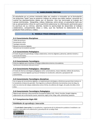 Planificador de ProyectosV2 by Maritza Cuartas Jaramillo is licensed under a Creative Commons Reconocimiento-
NoComercial-SinObraDerivada 4.0 Internacional License.
Creado a partir de la obra enhttp://punya.educ.msu.edu/publications/journal_articles/mishra-koehler-tcr2006.pdf...
4. HABILIDADES PREVIAS
El estudiante en un primer momento debe ser creativo e innovador en la formulación
de preguntas “base” para el posterior trabajo de campo que debe realizar, teniendo en
cuenta los planteamientos dados por el docente. Una vez terminado el trabajo de
campo (entrevistas, fotografías, videos, bitácoras, entre otros), el estudiante hará uso
de su pensamiento crítico el cual le permitirá seleccionar la información pertinente para
la escritura de su crónica; además, tendrá la oportunidad de desarrollar el trabajo
colaborativo, compartiendo ideas y roles, que les facilitará la elaboración de su
producto final (crónica y video).
5. MODELO TPACK ENRIQUECIDO CTS
5.1 Conocimiento Disciplinar
Estilos de escritura
Pensamiento crítico
Tipologías textuales
Manejo de entornos digitales
¿Qué quiero que mis estudiantes aprendan?
5.2 Conocimiento Pedagógico
A través de guías de aprendizaje, trabajo colaborativo, entornos digitales y plenarias, además revisión y
corrección de textos.
¿Cómo lo voy a enseñar?
5.3 Conocimiento Tecnológico
Entornos digitales para incentivar el trabajo colaborativo entorno a la academia.
¿Qué Recursos y herramientas utilizo para innovar?
5.4 Conocimiento Pedagógico –Disciplinar
A través de diversas estrategias pedagógicas como: conversatorios, mesas redondas, talleres de escritura,
asesorías y entornos digitales que buscan fortalecer la recolección, selección y apropiación del
conocimiento.
5.5 Conocimiento Tecnológico disciplinar
Con el apoyo de herramientas digitales, se implementarán estrategias y dinámicas que permitan motivar en
el estudiante el deseo de aprender. Para lograrlo se utilizarán diferentes herramientas como los blog, las
wiki, los entornos de trabajo colaborativo como el drive, los editores de imagen, de audio, de video, entre
otros.
5.6 Conocimiento Tecnológico Pedagógico
Páginas web referente a documentación (transporte público Cali), Word, Youtube, Google imágenes,
organización de la información (cacoo, examtime, tagul), drive, blogs, wikis, photoshop, powtoon.
5.7 Competencias Siglo XXI
Habilidades de aprendizaje e innovación
Creatividad e innovación: La recopilación y organización de la información ayudarán al estudiante a ser
creativo e innovador en la elaboración y presentación de su trabajo final.
 