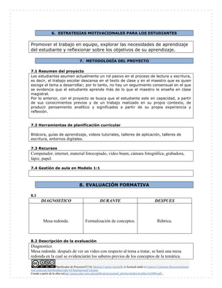 Planificador de ProyectosV2 by Maritza Cuartas Jaramillo is licensed under a Creative Commons Reconocimiento-
NoComercial-SinObraDerivada 4.0 Internacional License.
Creado a partir de la obra enhttp://punya.educ.msu.edu/publications/journal_articles/mishra-koehler-tcr2006.pdf...
6. ESTRATEGIAS MOTIVACIONALES PARA LOS ESTUDIANTES
Promover el trabajo en equipo, explorar las necesidades de aprendizaje
del estudiante y reflexionar sobre los objetivos de su aprendizaje.
7. METODOLOGÍA DEL PROYECTO
7.1 Resumen del proyecto
Los estudiantes asumen actualmente un rol pasivo en el proceso de lectura y escritura,
es decir, el trabajo escolar descansa en el texto de clase y en el maestro que es quien
escoge el tema a desarrollar; por lo tanto, no hay un seguimiento consensual en el que
se evidencia que el estudiante aprende más de lo que el maestro le enseña en clase
magistral.
Por lo anterior, con el proyecto se busca que el estudiante este en capacidad, a partir
de sus conocimientos previos y de un trabajo realizado en su propio contexto, de
producir pensamiento analítico y significados a partir de su propia experiencia y
reflexión.
7.2 Herramientas de planificación curricular
Bitácora, guías de aprendizaje, videos tutoriales, talleres de aplicación, talleres de
escritura, entornos digitales.
7.3 Recursos
Computador, internet, material fotocopiado, video beam, cámara fotográfica, grabadora,
lápiz, papel.
7.4 Gestión de aula en Modelo 1:1
8. EVALUACIÓN FORMATIVA
8.1
DIAGNOSTICO DURANTE DESPUES
Mesa redonda. Formalización de conceptos. Rúbrica.
8.2 Descripción de la evaluación
Diagnostico
Mesa redonda: después de ver un video con respecto al tema a tratar, se hará una mesa
redonda en la cual se evidenciarán los saberes previos de los conceptos de la temática.
 