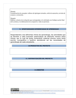 Planificador de ProyectosV2 by Maritza Cuartas Jaramillo is licensed under a Creative Commons Reconocimiento-
NoComercial-SinObraDerivada 4.0 Internacional License.
Creado a partir de la obra enhttp://punya.educ.msu.edu/publications/journal_articles/mishra-koehler-tcr2006.pdf...
Durante
Formalización de conceptos: talleres de tipologías textuales, estilo de narración, revisión de
avances y corrección.
Después
Rúbrica: criterios de evaluación que correspondan a lo solicitado en el trabajo escrito final
de la crónica y la elaboración de su respectivo video en powtoon.
9. OPORTUNIDADES DIFERENCIADAS DE APRENDIZAJE
Respondiendo a los diferentes ritmos de aprendizaje, las actividades que
se llevarán a cabo buscarán potencializar de diferente manera estos
ritmos, por lo cual las guías contendrán material diverso como texto
escrito, iconográfico y auditivo atendiendo así las necesidades de
aprendizaje de cada estudiante.
10.PRODUCTOS DEL PROYECTO
11. SISTEMATIZACIÓN DEL PROYECTO
12.CREDITOS
 