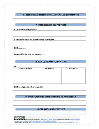 Planificador de ProyectosV2 by Maritza Cuartas Jaramillo is licensed under a Creative Commons
Reconocimiento-NoComercial-SinObraDerivada 4.0 Internacional License.
Creado a partir de la obra enhttp://punya.educ.msu.edu/publications/journal_articles/mishra-koehler-tcr2006.pdf...
6. ESTRATEGIAS MOTIVACIONALES PARA LOS ESTUDIANTES
7. METODOLOGÍA DEL PROYECTO
7.1 Resumen del proyecto
7.2 Herramientas de planificación curricular
7.3 Recursos
7.4 Gestión de aula en Modelo 1:1
8. EVALUACIÓN FORMATIVA
8.1
DIAGNOSTICO DURANTE DESPUES
8.2 Descripción de la evaluación
9. OPORTUNIDADES DIFERENCIADAS DE APRENDIZAJE
10.PRODUCTOS DEL PROYECTO
 