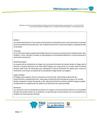 Elaborado por: Equipo Univ ersidad del Valle en desarrollo del Conv enio interadministrativ o de asociación No. 4143.0.27.016-2015
suscrito entre el Municipio de Santiago de Cali – Secretaría de Educación Municipal y la Univ ersidad del Valle
PAGE *
MERGEF
ORMAT
13
Valores:
Los valoresdentrode la I.E se inculcany fomentanenel estudiante comonorma pilarpara una buena
convivenciadentroyfuera del aula. Con el objetivode formar un personaíntegra y competente ante
la sociedad.
Creencias:
En la institución existe unagrandiversidadcultural se reconoce yse promueveel respectohacía,ritos,
religión y etnia. Siempre y cuando no perjudiquen la normalidad académica y lo que promueve el
manual de convivencia
Actitudes propias:
La mayoría de los estudiantes no llegan con una buena formación de valores desde su hogar, por lo
anterior a muchos docentes se les hace difícil trabajar con estos chicos en el aula, todo lo anterior
propicia toda clase de altercados que sobrepasan la buena formación de valores que inculca la
institución y con la que la mayoría de los estudiantes llegan desde sus hogares.
Lugar y tiempo:
El colegio como espacio físico se convierte en el centro de información y absorción de
conocimientos y comportamientos claves para el desarrollo del estudiante ya que es el mundo
donde comparte el mayor tiempo de su día , adicional la familia y entorno también juega un papel
Fundamental en la adquisición de saberes y el desarrollo de su personalidad.
Humanas:
Las relaciones con los estudiantes se basa en el respeto y la comunicación continua y el estudiante
percibe que puede contar con el profesor y se percibe que la comunicación con sus compañeros es
amable y se crean lazos de amistad.
 