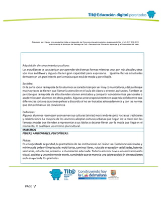 Elaborado por: Equipo Univ ersidad del Valle en desarrollo del Conv enio interadministrativ o de asociación No. 4143.0.27.016-2015
suscrito entre el Municipio de Santiago de Cali – Secretaría de Educación Municipal y la Univ ersidad del Valle
PAGE *
MERGEF
ORMAT
13
Adquisición de conocimientos y cultura:
Los estudiantesse caracterizanporaprenderde diversasformasmientrasunossonmásvisuales,otros
son más auditivos y algunos tienen gran capacidad para expresarse. Igualmente los estudiantes
demuestran un gran interés por la música que está de moda y por el baile.
Sociales:
En laparte social lamayoría de losalumnosse caracterizanporsermuycomunicativos,atal puntoque
muchas veces se tienen que llamar la atención en el aula de clases o eventos culturales. También se
percibe que la mayoría de ellos tienden a tener amistades y compartir conocimientos personales o
académicoscon alumnosde otros grados.Algunasvecesespecialmente enausenciadel docente esas
diferenciassociales ocasionanpeleas y discordia al no ser tratadas adecuadamente y con las normas
que dicta el manual de convivencia
Culturales:
Algunosalumnosreconocenyconservan susculturas(etnias)mostrandorespetohaciasustradiciones
y celebraciones. La mayoría de los alumnos adoptan culturas urbanas que llegan de la mano con las
famosas modas que tienden a representar a sus ídolos o dejarse llevar por la moda que llega en el
momento, lo cual hace un entorno pluricultural.
MAESTROS
FÍSICAS,AMBIENTALES, PSICOFÍSICAS:
Físicas:
En el aspecto de seguridad, la planta física de las instituciones no reúne las condiciones necesarias y
mínimasde ordeny limpiezade: mobiliarios,caminoslibres,rutasde evacuaciónseñalizadas,baterías
sanitarias, estanterías,armarios e iluminación adecuada. Todo lo anterior lleva a una contaminación
visual,auditivayunambientede estrés,sumándole quese maneja unasobrepoblaciónde estudiantes
en la mayoría de los planteles.
 