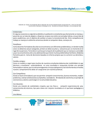 Elaborado por: Equipo Univ ersidad del Valle en desarrollo del Conv enio interadministrativ o de asociación No. 4143.0.27.016-2015
suscrito entre el Municipio de Santiago de Cali – Secretaría de Educación Municipal y la Univ ersidad del Valle
PAGE *
MERGEF
ORMAT
13
Ambientales:
En algunas ocasionesesalgodensodebidoa la poblacióne estudiantesque diariamente se maneja,a
pesar de eso se trata de adaptar y dispersar un poco ese estrés con jornadas lúdicas, encuentros de
pares académicos, con el objetivo de cambiar un poco la monotonía del día. Entre compañeros de
trabajo se maneja un ambiente armonioso donde se comparten ideas, consejos etc.
Psicofísicas:
Comodocentesformadoresdíaadíanosencontramoscon diferentesproblemáticas,endonde muchas
veces no debemos actuar castigando, primerose debe escuchar y colocarnos por un momento en el
lugarde esapersona.Teniendoencuentaque lamayoría de la poblaciónque se manejaesvulnerable
yque nosencontramosante unosadolescentesque tienenmuchasproblemáticasfamiliares.Debemos
formarlos para la toma de decisiones basadas en criterios propios que no vulneren sus derechos y
valores
Familia y amigos:
Como un modelo a seguir para muchos de nuestros estudiantes debemosdar credibilidad a lo que
decimos y enseñamos sustentándonos en unos resultados o respuestas, brindar una amistad
fomentadaenvalores,que nosolopromulguemossinoque apliquemosylostransformemosenhechos
nuestro comportamiento debe ser congruente con nuestras prácticas.
Con Compañeros:
Existe un buenclimalaboral,que nos permite compartirconocimientos,buenosmomentos,resolver
problemas,realizarcelebraciones(cumpleaños,navidad) etc. Brindandode estaformaunejemplo de
convivencia y valores a promulgar en la comunidad educativa.
Con Docentes:
Existe una relación de cordialidad y respeto, que nos lleva a compartir experiencias de aula,
conocimientos de alumnos, tips para clases con mejores resultados en el quehacer pedagógico y
didáctico.
Uno Mismo:
 