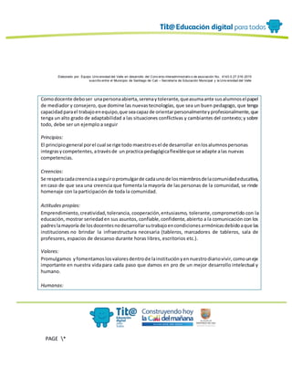 Elaborado por: Equipo Univ ersidad del Valle en desarrollo del Conv enio interadministrativ o de asociación No. 4143.0.27.016-2015
suscrito entre el Municipio de Santiago de Cali – Secretaría de Educación Municipal y la Univ ersidad del Valle
PAGE *
MERGEF
ORMAT
13
Comodocente deboser unapersonaabierta,serenaytolerante,queasumaante susalumnoselpapel
de mediador y consejero, que domine las nuevastecnologías, que sea un buen pedagogo, que tenga
capacidadparael trabajoenequipo,que seacapazde orientarpersonalmenteyprofesionalmente,que
tenga un alto grado de adaptabilidad a las situaciones conflictivas y cambiantes del contexto;y sobre
todo, debe ser un ejemplo a seguir
Principios:
El principiogeneral porel cual se rige todo maestroesel de desarrollar enlosalumnospersonas
integrasycompetentes,atravésde un practica pedagógicaflexibleque se adapte alas nuevas
competencias.
Creencias:
Se respetacadacreenciaaseguiropromulgarde cadaunode losmiembrosdelacomunidadeducativa,
en caso de que sea una creencia que fomenta la mayoría de las personas de la comunidad, se rinde
homenaje con la participación de toda la comunidad.
Actitudes propias:
Emprendimiento,creatividad,tolerancia, cooperación,entusiasmo, tolerante,comprometido con la
educación, mostrar seriedaden sus asuntos, confiable,confidente,abierto a la comunicación con los
padres lamayoría de losdocentesnodesarrollarsutrabajoencondicionesarmónicasdebidoaque las
instituciones no brindar la infraestructura necesaria (tableros, marcadores de tableros, sala de
profesores, espacios de descanso durante horas libres, escritorios etc.).
Valores:
Promulgamos yfomentamoslosvaloresdentrode lainstituciónyennuestrodiariovivir,comouneje
importante en nuestra vida para cada paso que damos en pro de un mejor desarrollo intelectual y
humano.
Humanas:
 