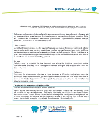 Elaborado por: Equipo Univ ersidad del Valle en desarrollo del Conv enio interadministrativ o de asociación No. 4143.0.27.016-2015
suscrito entre el Municipio de Santiago de Cali – Secretaría de Educación Municipal y la Univ ersidad del Valle
PAGE *
MERGEF
ORMAT
13
Debe expresar buenos sentimientos hacia los alumnos, estar siempre al pendiente de ellos, y no solo
ser un profesor sino ser varias cosas al mismo tiempo, un buen amigo, psicólogo, consejero, doctor
etc., transmitir en su enseñanza experiencias que eduquen y generen conocimiento, actitudes
positivas, y confianza en su relación con los otros
Lugar y tiempo:
La instituciónse convierteennuestrosegundohogar,asíque muchosde nosotrostratamosde adaptar
este pequeño ambiente a nuestras necesidades, e incluso nos involucramos tanto en los problemas
socialesque se presentanque muchasvecesestotiende aperjudicarnuestravidapersonal.A pesarde
que lainstituciónnobrindaespaciosagradablesasimplevistaoconcomodidades,todosacertamosen
mostrar hacia ella muestras de cariño y gratitud
Sociales:
Debido a que La sociedad de hoy demanda una educación dialógica, comunitaria, crítica,
transformadora, solidaria y social. Somos personas críticas e integras ante la sociedad en la que nos
desenvolvemos
Culturales:
Con ayuda de la comunidad educativa se rinde homenaje a diferentes celebraciones que están
estipuladasenel calendarioescolar,pormediode muestrasculturales.Conel finde desarrollarenlos
alumnos habilidades de pensamiento crítico, que lo lleven a recordar su historia y tomar diferentes
posturas en cuanto a esta.
Caracterización del Aprendizaje y Motivación
¿Por qué se debe aprender lo que se propone enseñar?
Porque es una competencia primordial que cambia radicalmente nuestras vidas. Desarrolla y genera
en nosotros un impacto importante en nuestra efectividad, productividad y bienestar personal,
mejorando nuestra calidad de vida y nuestra labor como docente .una persona que aprende lo que
propone enseñar es una persona que continuamente amplía su aprendizaje, y no se limita solo a
seguir patrones de conductas reiterativas, desarticulados y desactualizados
 