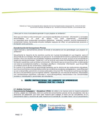 Elaborado por: Equipo Univ ersidad del Valle en desarrollo del Conv enio interadministrativ o de asociación No. 4143.0.27.016-2015
suscrito entre el Municipio de Santiago de Cali – Secretaría de Educación Municipal y la Univ ersidad del Valle
PAGE *
MERGEF
ORMAT
13
¿Para qué le sirve al estudiante aprender lo que propone el ambiente?
Para que con base a esto construyan sus propios significados al conectar información y conceptos
desarrollados en el aula de clases. Con esta experiencia, incrementan
su capacidad para comprender conceptos abstractos, símbolos, analizar, razonar lógicamente y
comprender textos. Generando vínculos múltiples capaces de influir en pensamientos, acciones y
formación como persona.
Caracterización de Concepciones Previas
¿Qué vivencias y acercamientos previos ha tenido el estudiante con los aprendizajes que propone el
ambiente?
Actualmente la mayoría de los alumnos cuenta con nuevas tecnologías en sus hogares para el
desarrollo de sus trabajos.Manejan y se apoyan en la variedad de funciones y aplicaciones que estas
brindan. Pero son muchos los resultados negativos presentes en el aula ,ya que se ha convertido en
objeto de distracción(celular, Tablet etc ) y a la hora de usar estas herramientas como apoyo en su
formación académica ,solo se limitan a transcribir información que se encuentra online .evidenciando
con esto la necesidad de enseñar a investigar ,clasificar e interpretar información .que me permita
un análisis previo de los contenidos a desarrollar
En cuanto a los ambientes de aprendizaje mediados por tic dentro de las instituciones educativas,
aun nos encontramos a la expectativa sobre las condiciones escolares,pedagógicas y específicas que
se van a desarrollar,para tener un acceso adecuado a recursos TIC.Teniendo en cuenta que los tipos
de usos y los beneficios que se esperan obtener dependen de una mezcla de factores, relacionados
con características cognitivas, culturales y socio-demográficas, relacionadas a las características
sociales e individuales o personales del estudiante.
2. DISEÑO INSTRUCCIONAL DEL AMBIENTE DE APRENDIZAJE
MEDIADO POR TIC – Parte B
2.1 Análisis Curricular
Conocimiento Pedagógico - Disciplinar (PCK): Se refiere a la manera como el maestro presenta
el tema, adapta los materiales, tiene en cuenta los conocimientos previos de los estudiantes. Son las
decisiones de adaptación que hace cada maestro para trabajar el tema con los estudiantes. Es el
conocimiento típico y exclusivo de cada maestro en el sentido de “su saber hacer” con el conocimiento
 