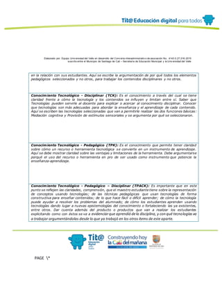 Elaborado por: Equipo Univ ersidad del Valle en desarrollo del Conv enio interadministrativ o de asociación No. 4143.0.27.016-2015
suscrito entre el Municipio de Santiago de Cali – Secretaría de Educación Municipal y la Univ ersidad del Valle
PAGE *
MERGEF
ORMAT
13
en la relación con sus estudiantes. Aquí se escribe la argumentación de por qué todos los elementos
pedagógicos seleccionados y no otros, para trabajar los contenidos disciplinares y no otros.
Conocimiento Tecnológico - Disciplinar (TCK): Es el conocimiento a través del cual se tiene
claridad frente a cómo la tecnología y los contenidos se influyen y limitan entre sí. Saber que
Tecnologías pueden servirle al docente para explicar o acercar al conocimiento disciplinar. Conocer
que tecnologías son más adecuadas para abordar la enseñanza y el aprendizaje de cada contenido.
Aquí se escriben las tecnologías seleccionadas que van a permitirle realizar las dos funciones básicas:
Mediación cognitiva y Provisión de estímulos sensoriales y se argumenta por qué se seleccionaron.
Conocimiento Tecnológico - Pedagógico (TPK): Es el conocimiento que permite tener claridad
sobre cómo un recurso o herramienta tecnológica se convierte en un instrumento de aprendizaje.
Aquí se debe mostrar claridad sobre las ventajas y limitaciones de la herramienta. Debe argumentarse
porqué el uso del recurso o herramienta en pro de ser usado como instrumento que potencie la
enseñanza-aprendizaje.
Conocimiento Tecnológico - Pedagógico – Disciplinar (TPACK): Es importante que en este
punto se reflejen las claridades, comprensión, que el maestro estudiante tiene sobre la representación
de conceptos usando tecnologías; de las técnicas pedagógicas que usan tecnologías de forma
constructiva para enseñar contenidos; de lo que hace fácil o difícil aprender; de cómo la tecnología
puede ayudar a resolver los problemas del alumnado; de cómo los estudiantes aprenden usando
tecnologías dando lugar a nuevas epistemologías del conocimiento o fortaleciendo las ya existentes,
entre otros. Dar cuenta además del producto o productos que van a realizar los estudiantes
explicitando como con éstos se va a evidenciarque aprendió dela disciplina, y con qué tecnologíasva
a trabajar argumentándolas desde lo que ya trabajó en los otros ítems de este aparte.
 