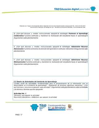 Elaborado por: Equipo Univ ersidad del Valle en desarrollo del Conv enio interadministrativ o de asociación No. 4143.0.27.016-2015
suscrito entre el Municipio de Santiago de Cali – Secretaría de Educación Municipal y la Univ ersidad del Valle
PAGE *
MERGEF
ORMAT
13
D. ¿Con qué técnicas y medios instruccionales apoyará la estrategia: Promover el Aprendizaje
Colaborativo? (¿Cómo estimular y mantener la motivación del estudiante hacia el aprendizaje?)
Argumentar cada planteamiento
E. ¿Con qué técnicas y medios instruccionales apoyará la estrategia: Administrar Recursos
Atencionales?(¿Cómo centramosla atención del aprendizen estímulos relevantes?) Argumentarcada
planteamiento
F. ¿Con qué técnicas y medios instruccionales apoyará la estrategia: Administrar Recursos
Motivacionales? (¿Cómo estimular y mantener la motivación del estudiante hacia el aprendizaje?)
Argumentar cada planteamiento
2.3 Diseño de Actividades del Ambiente de Aprendizaje
¿Cuáles serán las actividades fundamentales para el procesamiento de la información que se
desarrollarán en el ambiente de aprendizaje? –Realización de acciones cognitivas relevantes-, ¿Con
qué técnicas y recursos se apoyará cada actividad? Argumentarcadaplanteamiento sobreactividades
y la técnica o técnicas que las apoyarán
Actividad No. 1
Técnica(s) que apoyan la actividad
Recurso(s) educativos y didácticos que apoyan la actividad
 