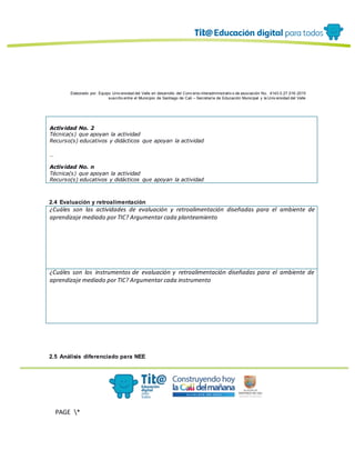 Elaborado por: Equipo Univ ersidad del Valle en desarrollo del Conv enio interadministrativ o de asociación No. 4143.0.27.016-2015
suscrito entre el Municipio de Santiago de Cali – Secretaría de Educación Municipal y la Univ ersidad del Valle
PAGE *
MERGEF
ORMAT
13
Actividad No. 2
Técnica(s) que apoyan la actividad
Recurso(s) educativos y didácticos que apoyan la actividad
…
Actividad No. n
Técnica(s) que apoyan la actividad
Recurso(s) educativos y didácticos que apoyan la actividad
2.4 Evaluación y retroalimentación
¿Cuáles son las actividades de evaluación y retroalimentación diseñadas para el ambiente de
aprendizaje mediado por TIC? Argumentar cada planteamiento
¿Cuáles son los instrumentos de evaluación y retroalimentación diseñadas para el ambiente de
aprendizaje mediado por TIC? Argumentar cada instrumento
2.5 Análisis diferenciado para NEE
 