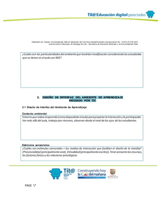 Elaborado por: Equipo Univ ersidad del Valle en desarrollo del Conv enio interadministrativ o de asociación No. 4143.0.27.016-2015
suscrito entre el Municipio de Santiago de Cali – Secretaría de Educación Municipal y la Univ ersidad del Valle
PAGE *
MERGEF
ORMAT
13
¿Cuálesson las particularidadesdel ambienteque tendrían modificación considerando losestudiantes
que se tienen en el aula con NEE?
3. DISEÑO DE INTERFAZ DEL AMBIENTE DE APRENDIZAJE
MEDIADO POR TIC
3.1 Diseño de Interfaz del Ambiente de Aprendizaje
Contexto ambiental
Entorno querodea alaprendiz(comodispondrán elaula) parapropiciarla interacción y la participación.
Ver más allá del aula, trabajo por rincones, observar desde el nivel de los ojos de los estudiantes.
Estímulos sensoriales
¿Cuáles son estímulos sensoriales + los medios de interacción que facilitan el diseño de la interfaz?
(Presencialidad (principalmenteoral),Virtualidad(principalmenteescrita)).Tenerpresentelosrecursos,
los factores físicos y las relaciones psicológicas
 