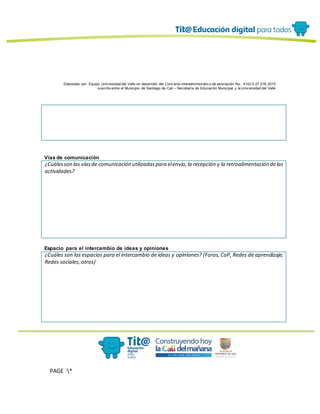 Elaborado por: Equipo Univ ersidad del Valle en desarrollo del Conv enio interadministrativ o de asociación No. 4143.0.27.016-2015
suscrito entre el Municipio de Santiago de Cali – Secretaría de Educación Municipal y la Univ ersidad del Valle
PAGE *
MERGEF
ORMAT
13
Vías de comunicación
¿Cuálesson las víasde comunicación utilizadaspara elenvío,la recepción y la retroalimentación delas
actividades?
Espacio para el intercambio de ideas y opiniones
¿Cuáles son los espacios para el intercambio de ideas y opiniones? (Foros,CoP, Redes de aprendizaje,
Redes sociales, otros)
 