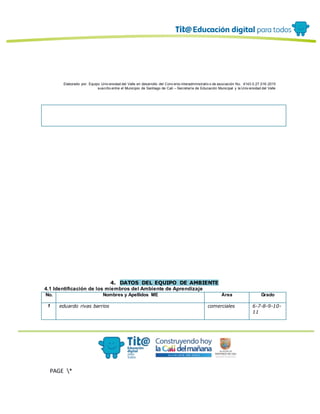 Elaborado por: Equipo Univ ersidad del Valle en desarrollo del Conv enio interadministrativ o de asociación No. 4143.0.27.016-2015
suscrito entre el Municipio de Santiago de Cali – Secretaría de Educación Municipal y la Univ ersidad del Valle
PAGE *
MERGEF
ORMAT
13
4. DATOS DEL EQUIPO DE AMBIENTE
4.1 Identificación de los miembros del Ambiente de Aprendizaje
No. Nombres y Apellidos ME Área Grado
1 eduardo rivas barrios comerciales 6-7-8-9-10-
11
 