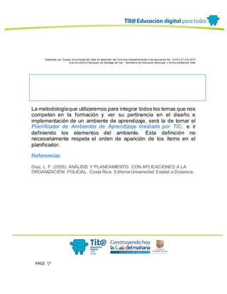 Elaborado por: Equipo Univ ersidad del Valle en desarrollo del Conv enio interadministrativ o de asociación No. 4143.0.27.016-2015
suscrito entre el Municipio de Santiago de Cali – Secretaría de Educación Municipal y la Univ ersidad del Valle
PAGE *
MERGEF
ORMAT
13
La metodologíaque utilizaremos para integrar todos los temas que nos
competen en la formación y ver su pertinencia en el diseño e
implementación de un ambiente de aprendizaje, será la de tomar el
Planificador de Ambientes de Aprendizaje mediado por TIC, e ir
definiendo los elementos del ambiente. Esta definición no
necesariamente respeta el orden de aparición de los ítems en el
planificador.
Referencias
Díaz, L. F. (2005). ANÁLISIS Y PLANEAMIENTO: CON APLICACIONES A LA
ORGANIZACIÓN POLICIAL. Costa Rica: Editorial Universidad Estatal a Distancia.
 