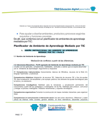 Elaborado por: Equipo Univ ersidad del Valle en desarrollo del Conv enio interadministrativ o de asociación No. 4143.0.27.016-2015
suscrito entre el Municipio de Santiago de Cali – Secretaría de Educación Municipal y la Univ ersidad del Valle
PAGE *
MERGEF
ORMAT
13
● Para ayudar a diseñarambientes,productos yprocesos segúnlos
requisitos y funciones previstas
De allí, que contemos conun planificador de ambientes de aprendizaje
mediados porTIC:
Planificador de Ambiente de Aprendizaje Mediado por TIC
1. DISEÑO INSTRUCCIONAL DEL AMBIENTE DE APRENDIZAJE
MEDIADO POR TIC – Parte A
1.1 Nombre del Ambiente de Aprendizaje
Mediación de conflictos a partir de las diferencias.
1.2 Intenciones Educativas - Perfil egresado del Ambiente de Aprendizaje mediado por TIC
¿Cuáles son las aptitudes, competencias, habilidades, actitudes y valores que se espera desarrollar
con el Ambiente de Aprendizaje? Argumente su respuesta
R/: Competencias instrumentales Conocimientos básicos de Ofimática, recursos de la Web 2.0,
lenguaje hipermedia y audiovisual.
Competencias didácticas Integración de recursos TIC, Selección de recursos TIC y Uso de ayudas
TIC para la evaluación de estudiantes y de la propia práctica, Uso eficiente de ayudas tecnológicas para
la tutoría y la orientación.
Competencias investigativas Habilidad para la renovación y actualización permanente del
conocimiento a partir del uso pedagógico e investigativo de las TIC. Habilidad para producir, comunicar
y divulgar el proceso investigativo mediante herramientas y soportes tecnológicos.
Competencias organizativas Fomentar la construcción de mapas mentales interactivos para organizar
ideas.
Competencias en comunicación e interacción social Uso del correo electrónico, Diferenciar y saber
utilizar las diversas redes sociales, generar debates, en foros telemáticos, desarrollar proyectos
 