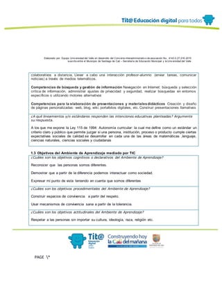 Elaborado por: Equipo Univ ersidad del Valle en desarrollo del Conv enio interadministrativ o de asociación No. 4143.0.27.016-2015
suscrito entre el Municipio de Santiago de Cali – Secretaría de Educación Municipal y la Univ ersidad del Valle
PAGE *
MERGEF
ORMAT
13
colaborativos a distancia, Llevar a cabo una interacción profesor-alumno (enviar tareas, comunicar
noticias) a través de medios telemáticos.
Competencias de búsqueda y gestión de información Navegación en Internet: búsqueda y selección
crítica de información, administrar ajustes de privacidad y seguridad, realizar búsquedas en entornos
específicos o utilizando motores alternativos
Competencias para la elaboración de presentaciones y materialesdidácticos Creación y diseño
de páginas personalizadas: web, blog, wiki, portafolios digitales, etc. Construir presentaciones llamativas
¿A qué lineamientos y/o estándares responden las intenciones educativas planteadas? Argumente
su respuesta.
A los que me expone la Ley 115 de 1994: Autonomía curricular: la cual me define como un estándar un
criterio claro y público que permite juzgar si una persona, institución, proceso o producto cumple ciertas
expectativas sociales de calidad.se desarrollar en cada una de las áreas de matemáticas ,lenguaje,
ciencias naturales, ciencias sociales y ciudadanas
1.3 Objetivos del Ambiente de Aprendizaje mediado por TIC
¿Cuáles son los objetivos cognitivos o declarativos del Ambiente de Aprendizaje?
Reconocer que las personas somos diferentes.
Demostrar que a partir de la diferencia podemos interactuar como sociedad.
Expresar mi punto de vista teniendo en cuenta que somos diferentes
¿Cuáles son los objetivos procedimentales del Ambiente de Aprendizaje?
Construir espacios de convivencia a partir del respeto.
Usar mecanismos de convivencia sana a partir de la tolerancia.
¿Cuáles son los objetivos actitudinales del Ambiente de Aprendizaje?
Respetar a las personas sin importar su cultura, ideología, raza, religión etc.
 
