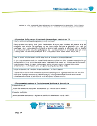 Elaborado por: Equipo Univ ersidad del Valle en desarrollo del Conv enio interadministrativ o de asociación No. 4143.0.27.016-2015
suscrito entre el Municipio de Santiago de Cali – Secretaría de Educación Municipal y la Univ ersidad del Valle
PAGE *
MERGEF
ORMAT
13
1.4 Propósitos de Formación del Ambiente de Aprendizaje mediado por TIC
¿Cuál es la intencionalidad pedagógica del ambiente propuesto?
Como recursos educativos sirva como herramienta de apoyo para la labor del docente y la del
estudiante, para abordar la enseñanza de una determinada disciplina y adecuarla a un nivel de
enseñanza y a un sector específico. Invitando a la comunidad educativa a reflexionar sobre el desafío
de su integración en los proyectos pedagógicos, los cambios implican en la realidad, para qué sirven
y cómo pueden ser utilizadas (en función de la situación educativa, de los valores éticos, etc.).
¿Qué se quiere enseñar y para qué le va a servir al estudiante en su cotidianidad?
Lo que se quiere enseñar es que el estudiante sea crítico y reflexivo ante los ambientes aprendizaje
mediados por tic ,que desarrolle capacidades para seleccionar ,analizar y contextualizar contenidos
aprendidos en el aula de clases mediados por las tic, e integre o contextualice todos estos
conocimientos a su formación como una persona competente ante el medio
¿Cómo se involucra lo cognitivo, lo socio-afectivo y lo físico-creativo?
A través de acuerdos institucionales que articulen estrategias de organización curricular, recursos
didácticos, acciones pedagógicas y administrativas. Con el objetivos de mejorar las prácticas
educativas e involucrar lo cognitivo, lo socio-afectivo y lo físico-creativo
1.5 Preguntas Orientadoras de Currículo para el Ambiente de Aprendizaje
Pregunta Esencial:
¿Cómo las diferencias me ayudan a comprender y a convivir con los demás?
Preguntas de Unidad:
¿Por qué cuando no conozco a alguien se me dificulta relacionarse con él o ella?
 