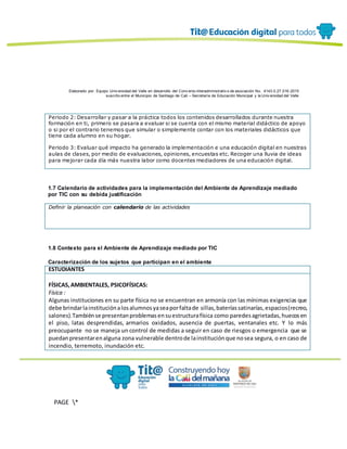 Elaborado por: Equipo Univ ersidad del Valle en desarrollo del Conv enio interadministrativ o de asociación No. 4143.0.27.016-2015
suscrito entre el Municipio de Santiago de Cali – Secretaría de Educación Municipal y la Univ ersidad del Valle
PAGE *
MERGEF
ORMAT
13
Periodo 2: Desarrollar y pasar a la práctica todos los contenidos desarrollados durante nuestra
formación en ti, primero se pasara a evaluar si se cuenta con el mismo material didáctico de apoyo
o si por el contrario tenemos que simular o simplemente contar con los materiales didácticos que
tiene cada alumno en su hogar.
Periodo 3: Evaluar qué impacto ha generado la implementación e una educación digital en nuestras
aulas de clases, por medio de evaluaciones, opiniones, encuestas etc. Recoger una lluvia de ideas
para mejorar cada día más nuestra labor como docentes mediadores de una educación digital.
1.7 Calendario de actividades para la implementación del Ambiente de Aprendizaje mediado
por TIC con su debida justificación
Definir la planeación con calendario de las actividades
1.8 Contexto para el Ambiente de Aprendizaje mediado por TIC
Caracterización de los sujetos que participan en el ambiente
ESTUDIANTES
FÍSICAS,AMBIENTALES, PSICOFÍSICAS:
Física :
Algunas instituciones en su parte física no se encuentran en armonía con las mínimas exigencias que
debe brindarlainstituciónalosalumnosyaseaporfaltade sillas,bateríassatinarías,espacios(recreo,
salones).Tambiénse presentanproblemasensuestructurafísica como paredesagrietadas,huecosen
el piso, latas desprendidas, armarios oxidados, ausencia de puertas, ventanales etc. Y lo más
preocupante no se maneja un control de medidas a seguir en caso de riesgos o emergencia que se
puedanpresentarenalguna zona vulnerable dentrode lainstituciónque nosea segura, o en caso de
incendio, terremoto, inundación etc.
 