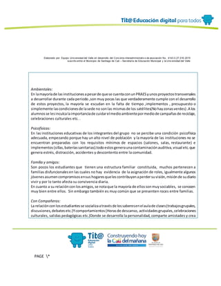 Elaborado por: Equipo Univ ersidad del Valle en desarrollo del Conv enio interadministrativ o de asociación No. 4143.0.27.016-2015
suscrito entre el Municipio de Santiago de Cali – Secretaría de Educación Municipal y la Univ ersidad del Valle
PAGE *
MERGEF
ORMAT
13
Ambientales:
En lamayoríade lasinstitucionesapesarde quese cuentaconunPRAESyunosproyectostransversales
a desarrollar durante cada periodo ,son muy pocas las que verdaderamente cumple con el desarrollo
de estos proyectos, la mayoría se escudan en la falta de tiempo ,implementos , presupuesto o
simplemente lascondicionesde lasede no sonlas mismasde los satélites(Nohayzonasverdes) .A los
alumnosse lesinculcalaimportanciade cuidarelmedioambientepormediode campañasde reciclaje,
celebraciones culturales etc. .
Psicofísicas:
En las instituciones educativas de los integrantes del grupo no se percibe una condición psicofísica
adecuada, empezando porque hay un alto nivel de población y la mayoría de las instituciones no se
encuentran preparadas con los requisitos mínimos de espacios (salones, salas, restaurante) e
implementos(sillas,bateríassanitarias).todoestosgeneraunacontaminaciónauditiva,visual etc.que
genera estrés, distracción, accidentes y descontento entre la comunidad.
Familia y amigos:
Son pocos los estudiantes que tienen una estructura familiar constituida, muchos pertenecen a
familias disfuncionalesen las cuales no hay evidencia de la asignación de roles, igualmente algunos
jóvenesasumencompromisosensus hogaresquelescontribuyenaperdersuvisión,misiónde sudiario
vivir y por lo tanto afecta su convivencia diaria.
En cuanto a su relaciónconlosamigos,se notaque la mayoría de ellossonmuysociables, se conocen
muy bien entre ellos. Sin embargo también es muy común que se presenten roces entre familias.
Con Compañeros:
La relaciónconlosestudiantesse socializaatravésde lossaberesenelaulade clases(trabajosgrupales,
discusiones,debatesetc.)Ycomportamientos(Horasde descanso, actividadesgrupales,celebraciones
culturales, salidas pedagógicas etc.)Donde se desarrolla la personalidad, comparte amistades y crea
 