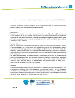 Elaborado por: Equipo Univ ersidad del Valle en desarrollo del Conv enio interadministrativ o de asociación No. 4143.0.27.016-2015
suscrito entre el Municipio de Santiago de Cali – Secretaría de Educación Municipal y la Univ ersidad del Valle
PAGE *
MERGEF
ORMAT
13
relaciones. La mayoría de los estudiantes se llevan muy bien entre ellos, no obstante, en ocasiones
debido a diferencias se originan altercados y discusiones.
Con Docentes:
Existe una comunicación permanente basada en el respeto por el rol de cada uno (alumno-docente),
que en la mayoría de los casos permite una construcción asertiva de espaciospropicios para generar
ambientes de aprendizaje significativo .A pesar de que existe un manual de convivencia que todo el
alumnado conoce, siempre se presentan llamados de atención que llevan al docente a recordar al
alumno lo que dice el manual.
Con Uno Mismo:
Cada día el estudiante experimenta cambios físicos ,mentales y hace parte de un rol que conlleva
responsabilidades y es el estudiante que debe realizar cambios en su entorno para adaptarse a una
nuevacomunidad,estose puedeapreciarcuandolleganestudiantesnuevos al salónyél analizacómo
va a ser su comportamientoyqué actituddebe asumiro reaccionar a lo que esperansuscompañeros
yesaadaptaciónal cambioesfundamentalparacrearunentornaagradableodesagradablede acuerdo
al rol que asuma.
Los estudiantes consideran el aprendizaje como un proceso diario, el que les permite adquirir
herramientasparalavidadiaria. Cadadíabuscanyquiereninnovacionesenlosprocesos. Lasociedad,
losmediosle brindaalgunasvecesherramientasequivocas;algunos lastoman,otrossabenclasificary
“tomar” lo que le conviene. Hoy en día se adaptan más fácil a los cambios que les brinda las I.E. Y
quieren nuevas proyecciones acorde a sus intereses.
Principios:
Aunque los estudiantes están rodeados de información negativa y positiva es fundamental estar
recordando y practicando los principios para crear un ambiente de respeto y convivencia, algunos
estudiantes muestran actitudes que no ayudan al ambiente escolar y se realiza un esfuerzo en ellos
compartiendo experienciassignificativasque fortalezcanlosprincipiosyse extiendeasuspadrespara
que desde la casa se trabaje en las debilidades que se presenten.
 