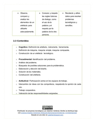 Planificador de proyectos tecnológicos por Zalathiel Cárdenas Bonilla se distribuye bajo
una Licencia Creative Commons Atribución-NoComercial-SinDerivar 4.0 Internacional.
Basada en una obra en zalathiel.blogspot.com.
 Observo,
comparo y
analizo los
elementos de un
artefacto para
utilizarlo
adecuadamente.
 Conozco y respeto
las reglas básicas
de dialogo, como
el uso de la
palabra y el
respeto por la
palabra de la otra
persona.
 Recolecto y utilizo
datos para resolver
problemas
tecnológicos y
sencillos.
2.3 Contenidos
o Cognitivo: Definición de artefacto, instrumento, herramienta.
o Definición de máquina, maquina simple, maquina compuesta.
o Construcción de un artefacto tecnológico.
o Procedimental: Identificación del problema.
o Análisis del problema.
o Búsqueda de posibles soluciones para la problemática.
o Elaboración y elección del diseño.
o Solución de los materiales.
o Construcción del artefacto.
o Actitudinal: Participación activa en los equipos de trabajo.
o Intercambio de ideas con los compañeros, respetando la opinión de cada
uno.
o Trabajo cooperativo.
o Valoración de las responsabilidades asignadas.
 
