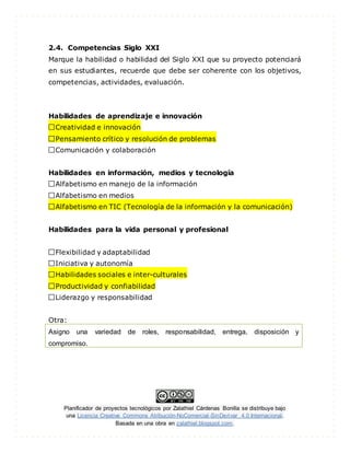 Planificador de proyectos tecnológicos por Zalathiel Cárdenas Bonilla se distribuye bajo
una Licencia Creative Commons Atribución-NoComercial-SinDerivar 4.0 Internacional.
Basada en una obra en zalathiel.blogspot.com.
2.4. Competencias Siglo XXI
Marque la habilidad o habilidad del Siglo XXI que su proyecto potenciará
en sus estudiantes, recuerde que debe ser coherente con los objetivos,
competencias, actividades, evaluación.
Habilidades de aprendizaje e innovación
Creatividad e innovación
Pensamiento crítico y resolución de problemas
Comunicación y colaboración
Habilidades en información, medios y tecnología
Alfabetismo en manejo de la información
Alfabetismo en medios
Alfabetismo en TIC (Tecnología de la información y la comunicación)
Habilidades para la vida personal y profesional
Flexibilidad y adaptabilidad
Iniciativa y autonomía
Habilidades sociales e inter-culturales
Productividad y confiabilidad
Liderazgo y responsabilidad
Otra:
Asigno una variedad de roles, responsabilidad, entrega, disposición y
compromiso.
 