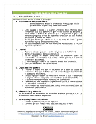 Planificador de proyectos tecnológicos por Zalathiel Cárdenas Bonilla se distribuye bajo
una Licencia Creative Commons Atribución-NoComercial-SinDerivar 4.0 Internacional.
Basada en una obra en zalathiel.blogspot.com.
3. METODOLOGÍA DEL PROYECTO
3.1. Actividades del proyecto
Tengaen cuentalas fasesde un proyectotecnológico:
1. Identificación de oportunidades:
o Hemos observado durante la práctica que no hay juegos lúdicos
para estimular el aprendizaje de los estudiantes.
o En los equipos de trabajo se le asignara un monitor donde informara a sus
compañeros que está conformado por vocero, monitor de disciplina y
lector, donde se hablara del problema que se le presenta al grupo. Se
plantearán preguntas acerca del problema y analizaran por ellos mismos
que solución le pueden dar a este.
o Por equipos de trabajo se hará una lluvia de ideas de cómo se puede
implementar el juego en las diferentes áreas.
o Los estudiantes realizaran por ellos mismos las necesidades y la solución
al problema planteado.
2. Diseño:
o Mostrar el artefacto que vamos a elaborar ya que es la Ruleta CAS.
o Identificar los aspectos técnicos del artefacto.
o En los equipos de trabajo identificaran los materiales como las
herramientas e instrumentos que vamos a utilizar para llevar a cabo la
construcción del artefacto.
o El equipo escogerá como va ser su diseño atreves de la creatividad.
o Ejecución del artefacto con los estudiantes.
3. Organización y gestión:
a. Teniendo en cuenta que son 38 estudiantes en el salón de clases, se
conformaran 7 equipos de trabajo de 4 o 5 estudiantes para la elaboración
de cada parte del artefacto.
b. En cada equipo de trabajo se nombrara un monitor, la cual se encargara
de dirigir la actividad y asignar a cada miembro lo que le corresponde.
c. El taladro será exclusivamente manejado por los maestros.
d. Se establecerá unas reglas de comportamiento para que puedan trabajar
de una manera colaborativa.
e. Se les indicara de manera adecuada, clara y precisa la manipulación de
instrumentos y herramientas.
4. Planificación y ejecución:
Se planteara con los estudiantes las actividades a realizar y se especificara de
manera adecuada el objetivo del proyecto.
5. Evaluación y perfeccionamiento:
o Se arma el producto para ponerlo a prueba.
o Confirmar que este cumpla con la ejecución propuesta al inicio.
 