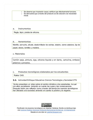 Planificador de proyectos tecnológicos por Zalathiel Cárdenas Bonilla se distribuye bajo
una Licencia Creative Commons Atribución-NoComercial-SinDerivar 4.0 Internacional.
Basada en una obra en zalathiel.blogspot.com.
o Se observa que impresión causa, verificar que efectivamente funcione.
o Se demuestra que a través del producto se dio solución a la necesidad
inicial.
a. Instrumentos
b. Herramientas
Martillo, serrucho, alicate, destornillador de estrías, taladro, sierra caladora, lija de
papel, clavos, tornillos y madera.
c. Materiales
Cartón paja, pintura, ega, silicona líquida y en barra, cartulina, embace
plástico y pinceles.
c. Productos tecnológicos elaborados por los estudiantes
3.2. Actividad Enfoque Educativo Ciencia Tecnología y Sociedad CTS
Se les presentara un video sobre el cambio climático a los estudiantes, la cual
con ellos socializaran teniendo en cuenta las cusas y las consecuencias.
Después harán una reflexión como a través del tiempo los avances tecnológicos
han afectado a la sociedad, teniendo en cuenta lo positivo y lo negativo.
Regla, lápiz, pistola de silicona.
Ruleta CAS.
 