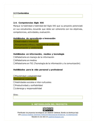 Planificador de proyectos tecnológicos por Zalathiel Cárdenas Bonilla se distribuye bajo
una Licencia Creative Commons Atribución-NoComercial-SinDerivar 4.0 Internacional.
Basada en una obra en zalathiel.blogspot.com.
2.3 Contenidos
2.4. Competencias Siglo XXI
Marque la habilidad o habilidad del Siglo XXI que su proyecto potenciará
en sus estudiantes, recuerde que debe ser coherente con los objetivos,
competencias, actividades, evaluación.
Habilidades de aprendizaje e innovación
Creatividad e innovación
Pensamiento crítico y resolución de problemas
Comunicación y colaboración
Habilidades en información, medios y tecnología
Alfabetismo en manejo de la información
Alfabetismo en medios
Alfabetismo en TIC (Tecnología de la información y la comunicación)
Habilidades para la vida personal y profesional
Flexibilidad y adaptabilidad
Iniciativa y autonomía
Habilidades sociales e inter-culturales
Productividad y confiabilidad
Liderazgo y responsabilidad
Otra:
3. METODOLOGÍA DEL PROYECTO
 