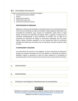 Planificador de proyectos tecnológicos por Zalathiel Cárdenas Bonilla se distribuye bajo
una Licencia Creative Commons Atribución-NoComercial-SinDerivar 4.0 Internacional.
Basada en una obra en zalathiel.blogspot.com.
3.1. Actividades del proyecto
Tengaen cuentalasfasesde un proyectotecnológico:
1. Identificaciónde oportunidades
2. Diseño
3. Organizaciónygestión
4. Planificaciónyejecución
5. Evaluaciónyperfeccionamiento
IDENTIFICADOR DE PROBLEMA
Mediante la observación realizada en el grado primero de la institución educativa
José Francisco Lloreda de la sedeLuis Fernando Lloreda, logramos determinar una
necesidad de estanterías, pues aunque los estudiantes saben ubicar el lugar
donde encuentran los materiales de trabajo, libros y juguetes, el espacio no se
encuentra acondicionado y estos materiales no cuentan con un lugar En la
estantería los materiales de trabajo se encuentran mezclados unos con otros
(tijeras, ábacos, pinceles, juguetes), y en una esquina del salón se encuentran
ubicados unos libros que no cuentan con un estante por talrazón los ubican sobre
el suelo.
PLANIFICACION Y EJECUCION
Una alternativa de solución a este problema es hacer estanterías de diferentes
diseños con material reciclable, con el fin de ordenar los materiales de trabajo y
brindarle espacio y decoración al salón de clases, dejando en el estudiante un
aprendizaje sobre el ordenylapulcritudycomo hacer buenusodel material reciclable.
a. Instrumentos
b. Herramientas
c. Productos tecnológicos elaborados por los estudiantes
 