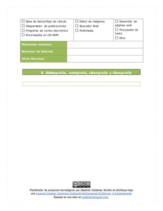Planificador de proyectos tecnológicos por Zalathiel Cárdenas Bonilla se distribuye bajo
una Licencia Creative Commons Atribución-NoComercial-SinDerivar 4.0 Internacional.
Basada en una obra en zalathiel.blogspot.com.
Base de datos/Hoja de cálculo
Diagramador de publicaciones
Programa de correo electrónico
Enciclopedia en CD-ROM
Editor de imágenes
Buscador Web
Multimedia
Desarrollo de
páginas web
Procesador de
texto
Otro
Materiales impresos
Recursos de Internet
Otros Recursos
8. Bibliografía, webgrafia, cibergrafia y filmografía
 