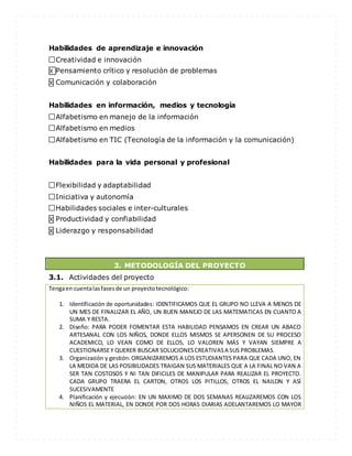 Habilidades de aprendizaje e innovación
Creatividad e innovación
X Pensamiento crítico y resolución de problemas
X Comunicación y colaboración
Habilidades en información, medios y tecnología
Alfabetismo en manejo de la información
Alfabetismo en medios
Alfabetismo en TIC (Tecnología de la información y la comunicación)
Habilidades para la vida personal y profesional
Flexibilidad y adaptabilidad
Iniciativa y autonomía
Habilidades sociales e inter-culturales
X Productividad y confiabilidad
X Liderazgo y responsabilidad
3. METODOLOGÍA DEL PROYECTO
3.1. Actividades del proyecto
Tengaen cuentalasfasesde un proyectotecnológico:
1. Identificación de oportunidades: IDENTIFICAMOS QUE EL GRUPO NO LLEVA A MENOS DE
UN MES DE FINALIZAR EL AÑO, UN BUEN MANEJO DE LAS MATEMATICAS EN CUANTO A
SUMA Y RESTA.
2. Diseño: PARA PODER FOMENTAR ESTA HABILIDAD PENSAMOS EN CREAR UN ABACO
ARTESANAL CON LOS NIÑOS, DONDE ELLOS MISMOS SE APERSONEN DE SU PROCESO
ACADEMICO, LO VEAN COMO DE ELLOS, LO VALOREN MÁS Y VAYAN SIEMPRE A
CUESTIONARSEY QUERER BUSCAR SOLUCIONESCREATIVASA SUS PROBLEMAS.
3. Organización y gestión: ORGANIZAREMOS A LOS ESTUDIANTES PARA QUE CADA UNO, EN
LA MEDIDA DE LAS POSIBILIDADES TRAIGAN SUS MATERIALES QUE A LA FINAL NO VAN A
SER TAN COSTOSOS Y NI TAN DIFICILES DE MANIPULAR PARA REALIZAR EL PROYECTO.
CADA GRUPO TRAERA EL CARTON, OTROS LOS PITILLOS, OTROS EL NAILON Y ASÍ
SUCESIVAMENTE
4. Planificación y ejecución: EN UN MAXIMO DE DOS SEMANAS REALIZAREMOS CON LOS
NIÑOS EL MATERIAL, EN DONDE POR DOS HORAS DIARIAS ADELANTAREMOS LO MAYOR
 