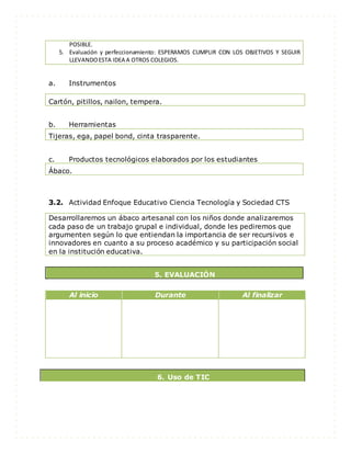 POSIBLE.
5. Evaluación y perfeccionamiento: ESPERAMOS CUMPLIR CON LOS OBJETIVOS Y SEGUIR
LLEVANDOESTA IDEA A OTROS COLEGIOS.
a. Instrumentos
b. Herramientas
Tijeras, ega, papel bond, cinta trasparente.
c. Productos tecnológicos elaborados por los estudiantes
Ábaco.
3.2. Actividad Enfoque Educativo Ciencia Tecnología y Sociedad CTS
Desarrollaremos un ábaco artesanal con los niños donde analizaremos
cada paso de un trabajo grupal e individual, donde les pediremos que
argumenten según lo que entiendan la importancia de ser recursivos e
innovadores en cuanto a su proceso académico y su participación social
en la institución educativa.
5. EVALUACIÓN
Al inicio Durante Al finalizar
6. Uso de TIC
Cartón, pitillos, nailon, tempera.
 