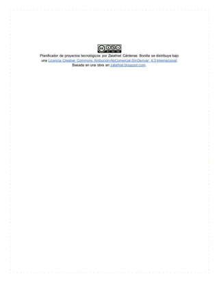 Planificador de proyectos tecnológicos por Zalathiel Cárdenas Bonilla se distribuye bajo
una Licencia Creative Commons Atribución-NoComercial-SinDerivar 4.0 Internacional.
Basada en una obra en zalathiel.blogspot.com.
 