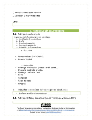 Planificador de proyectos tecnológicos por Zalathiel Cárdenas Bonilla se distribuye bajo
una Licencia Creative Commons Atribución-NoComercial-SinDerivar 4.0 Internacional.
Basada en una obra en zalathiel.blogspot.com.
Productividad y confiabilidad
Liderazgo y responsabilidad
Otra:
3. METODOLOGÍA DEL PROYECTO
3.1. Actividades del proyecto
Tengaen cuentalasfasesde un proyectotecnológico:
1. Identificaciónde oportunidades
2. Diseño
3. Organizaciónygestión
4. Planificaciónyejecución
5. Evaluaciónyperfeccionamiento
a. Recursos
 Computadores (reciclables)
 Cámara digital
b. Materiales
 Una caja rectangular (puede ser de cereal).
 Una caja cuadrada grande.
 Una caja cuadrada chica.
 Cable
 Temperas
 Aulas de clase
 Pinceles
c. Productos tecnológicos elaborados por los estudiantes
3.2. Actividad Enfoque Educativo Ciencia Tecnología y Sociedad CTS
 Artefactostecnológicos(computadores)
 