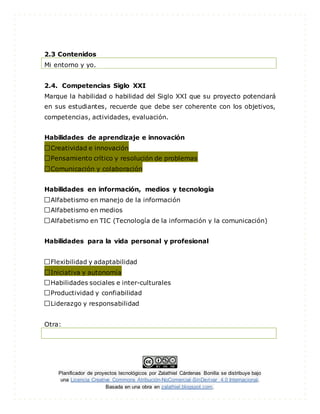 Planificador de proyectos tecnológicos por Zalathiel Cárdenas Bonilla se distribuye bajo
una Licencia Creative Commons Atribución-NoComercial-SinDerivar 4.0 Internacional.
Basada en una obra en zalathiel.blogspot.com.
2.3 Contenidos
Mi entorno y yo.
2.4. Competencias Siglo XXI
Marque la habilidad o habilidad del Siglo XXI que su proyecto potenciará
en sus estudiantes, recuerde que debe ser coherente con los objetivos,
competencias, actividades, evaluación.
Habilidades de aprendizaje e innovación
Creatividad e innovación
Pensamiento crítico y resolución de problemas
Comunicación y colaboración
Habilidades en información, medios y tecnología
Alfabetismo en manejo de la información
Alfabetismo en medios
Alfabetismo en TIC (Tecnología de la información y la comunicación)
Habilidades para la vida personal y profesional
Flexibilidad y adaptabilidad
Iniciativa y autonomía
Habilidades sociales e inter-culturales
Productividad y confiabilidad
Liderazgo y responsabilidad
Otra:
 