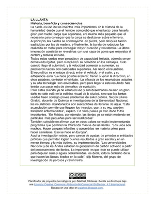 Planificador de proyectos tecnológicos por Zalathiel Cárdenas Bonilla se distribuye bajo
una Licencia Creative Commons Atribución-NoComercial-SinDerivar 4.0 Internacional.
Basada en una obra en zalathiel.blogspot.com.
LA LLANTA
Historia, beneficio y consecuencias
La rueda es uno de los inventos más importantes en la historia de la
humanidad desde que el hombre comprobó que el esfuerzo para hacerla
girar, por mucha carga que soportase, era mucho más pequeño que el
necesario para conseguir que la carga se deslizarse sobre el terreno.
Al principio, las ruedas se construyeron en piedra, pero después fueron
sustituidas por las de madera, y finalmente, la banda de rodadura fue
realizada en metal para conseguir mayor duración y resistencia. La última
innovación consistió en revestirlas con una capa de goma que mejoraba el
confort y reducía el ruido.
Todas estas ruedas eran pesadas y de capacidad limitada, además se ser
demasiado rígidas, pero cumplieron su cometido en los carruajes. Solo
cuando llego el automóvil, y la velocidad comenzó a aumentar, se
precisaron ruedas con cualidades superiores. Así nació el neumático.
El neumático es el enlace directo entre el vehículo y el suelo, y su
adherencia es la que hace posible acelerar, frenar o variar la dirección, en
otras palabras, controlar el vehículo. La eficacia de los neumáticos actuales
y su alta tecnología son envidiables, pero para llegar a este resultado han
tenido que pasar más de cien años de evolución.
Pero estas cuando ya no están en uso y son desechadas causan un gran
daño no solo está en la estética visual de la ciudad, sino que las llantas
usadas traen consigo graves problemas de salud pública. Según Liliana
Giraldo, docente de Química e investigadora de la Universidad Nacional,
los neumáticos abandonados son susceptibles de llenarse de agua. “Esta
acumulación permite que lleguen los insectos, que, a su vez, pueden
transmitir enfermedades”, explicó. En otros países ya han dado frutos
importantes. “En México, por ejemplo, las llantas ya se están moliendo en
partículas más pequeñas para ser reutilizadas”
También coincide en afirmar que en otros países se están implementando
programas que permiten la trituración masiva de las llantas. “Los usos son
muchos. Hacer parques infantiles o convertirlas en materia prima para
hacer carreteras. Eso se hace en Europa”.
Aquí la investigación existe, pero carece de ayudas de privados o entidades
públicas que permitan lograr buenos resultados a gran escala y en un
menor tiempo; y lo más óptimo, su implementación. “Las universidades
Nacional y de los Andes estudian la generación de carbón activado a partir
del procesamiento de llantas. Lo importante es que este se puede utilizar
para depurar aires y aguas contaminadas, es decir, todo lo contrario de lo
que hacen las llantas tiradas en la calle”, dijo Moreno, del grupo de
investigación de porosos y calorimetría.
 
