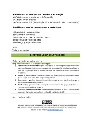 Planificador de proyectos tecnológicos por Zalathiel Cárdenas Bonilla se distribuye bajo
una Licencia Creative Commons Atribución-NoComercial-SinDerivar 4.0 Internacional.
Basada en una obra en zalathiel.blogspot.com.
Habilidades en información, medios y tecnología
☒Alfabetismo en manejo de la información
☐Alfabetismo en medios
☐Alfabetismo en TIC (Tecnología de la información y la comunicación)
Habilidades para la vida personal y profesional
☐Flexibilidad y adaptabilidad
☒Iniciativa y autonomía
☐Habilidades sociales e interculturales
☒Productividad y confiabilidad
☒Liderazgo y responsabilidad
Otra:
Trabajo en equipo
3. METODOLOGÍA DEL PROYECTO
3.1. Actividades del proyecto
Tenga en cuenta las fases de un proyecto tecnológico:
1. Identificaciónde oportunidades: para llevar a cabo el proyecto primero se identificarán
lasnecesidadesque losestudiantestenganenel salon,paraellose realizaráunalluviade
ideas de las problemáticas o necesidades que los estudiantes vean y consideraron
necesarias.
2. Diseño: se les pedirá a los estudiantes que en una hoja realicen un dibujo del proyecto
que se eligió, diseñando cómo les gustaría que fuera.
3. Organización y gestión: los estudiantes trabajarán por grupos, donde cada grupo se
encargará de una parte del proyecto.
4. Planificación y ejecución: se les entregará las herramientas a los grupos de trabajo y se
comenzará a desarrollar el proyecto.
5. Evaluación y perfeccionamiento: nosotras nos encargaremos de pulir y perfeccionar el
proyecto y el profesor acompañante evaluará la realización de tal.
a. Instrumentos
 
