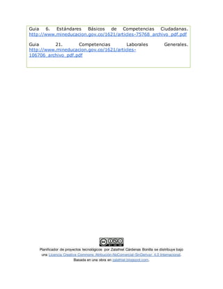 Planificador de proyectos tecnológicos por Zalathiel Cárdenas Bonilla se distribuye bajo
una Licencia Creative Commons Atribución-NoComercial-SinDerivar 4.0 Internacional.
Basada en una obra en zalathiel.blogspot.com.
Guia 6. Estándares Básicos de Competencias Ciudadanas.
http://www.mineducacion.gov.co/1621/articles-75768_archivo_pdf.pdf
Guia 21. Competencias Laborales Generales.
http://www.mineducacion.gov.co/1621/articles-
106706_archivo_pdf.pdf
 