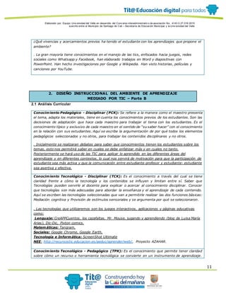 Elaborado por: Equipo Univ ersidad del Valle en desarrollo del Conv enio interadministrativ o de asociación No. 4143.0.27.016-2015
suscrito entre el Municipio de Santiago de Cali – Secretaría de Educación Municipal y la Univ ersidad del Valle
11
¿Qué vivencias y acercamientos previos ha tenido el estudiante con los aprendizajes que propone el
ambiente?
. La gran mayoría tiene conocimientos en el manejo de las tics, enfocados hacia juegos, redes
sociales como Whatsapp y Facebook, han elaborado trabajos en Word y diapositivas con
PowerPoint. Han hecho investigaciones por Google y Wikipedia. Han visto historias, películas y
canciones por YouTube.
2. DISEÑO INSTRUCCIONAL DEL AMBIENTE DE APRENDIZAJE
MEDIADO POR TIC – Parte B
2.1 Análisis Curricular
Conocimiento Pedagógico - Disciplinar (PCK): Se refiere a la manera como el maestro presenta
el tema, adapta los materiales, tiene en cuenta los conocimientos previos de los estudiantes. Son las
decisiones de adaptación que hace cada maestro para trabajar el tema con los estudiantes. Es el
conocimiento típico y exclusivo de cada maestro en el sentido de “su saber hacer” con el conocimiento
en la relación con sus estudiantes. Aquí se escribe la argumentación de por qué todos los elementos
pedagógicos seleccionados y no otros, para trabajar los contenidos disciplinares y no otros.
. Inicialmente se realizaran debates para saber que conocimientos tienen los estudiantes sobre los
temas, esto nos permitirá saber en cuales se debe enfatizar más y en cuales no tanto.
Posteriormente se hará uso de las TIC para aplicar lo aprendido en las diferentes áreas del
aprendizaje y en diferentes contextos, lo cual nos servirá de motivación para que la participación de
estudiante sea más activa y que la comunicación entre estudiante-profesor y estudiante- estudiante
sea asertiva y efectiva.
Conocimiento Tecnológico - Disciplinar (TCK): Es el conocimiento a través del cual se tiene
claridad frente a cómo la tecnología y los contenidos se influyen y limitan entre sí. Saber que
Tecnologías pueden servirle al docente para explicar o acercar al conocimiento disciplinar. Conocer
que tecnologías son más adecuadas para abordar la enseñanza y el aprendizaje de cada contenido.
Aquí se escriben las tecnologías seleccionadas que van a permitirle realizar las dos funciones básicas:
Mediación cognitiva y Provisión de estímulos sensoriales y se argumenta por qué se seleccionaron.
. Las tecnologías que utilizaremos son los juegos interactivos, aplicaciones y páginas educativas
como:
Lenguaje: CreAPPCuentos, los cazafaltas, Mr. Mouse, jugando y aprendiendo (blog de Luisa María
Arias), Dic-Dic, Pixton comics.
Matemáticas: Tangram,
Sociales: Google Chrome, Google Earth,
Tecnología e Informática: ScreenShot Ultimate
NEE: http://recursostic.educacion.es/aeduc/aprender/web/, Proyecto AZAHAR.
Conocimiento Tecnológico - Pedagógico (TPK): Es el conocimiento que permite tener claridad
sobre cómo un recurso o herramienta tecnológica se convierte en un instrumento de aprendizaje.
 