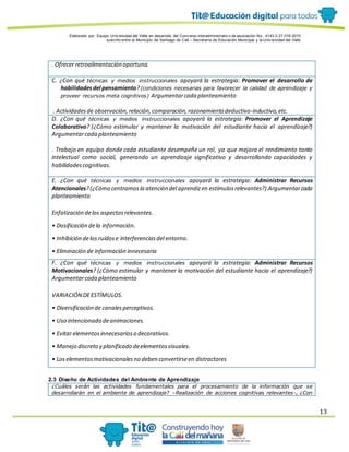 Elaborado por: Equipo Univ ersidad del Valle en desarrollo del Conv enio interadministrativ o de asociación No. 4143.0.27.016-2015
suscrito entre el Municipio de Santiago de Cali – Secretaría de Educación Municipal y la Univ ersidad del Valle
13
. Ofrecer retroalimentación oportuna.
C. ¿Con qué técnicas y medios instruccionales apoyará la estrategia: Promover el desarrollo de
habilidadesdel pensamiento?(condiciones necesarias para favorecer la calidad de aprendizaje y
proveer recursos meta cognitivos) Argumentarcada planteamiento
. Actividadesde observación,relación,comparación,razonamiento deductivo-inductivo,etc.
D. ¿Con qué técnicas y medios instruccionales apoyará la estrategia: Promover el Aprendizaje
Colaborativo? (¿Cómo estimular y mantener la motivación del estudiante hacia el aprendizaje?)
Argumentarcada planteamiento
. Trabajo en equipo donde cada estudiante desempeñe un rol, ya que mejora el rendimiento tanto
intelectual como social, generando un aprendizaje significativo y desarrollando capacidades y
habilidadescognitivas.
E. ¿Con qué técnicas y medios instruccionales apoyará la estrategia: Administrar Recursos
Atencionales?(¿Cómo centramosla atención del aprendizen estímulosrelevantes?) Argumentarcada
planteamiento
Enfatización delos aspectosrelevantes.
• Dosificación dela información.
• Inhibición delos ruidose interferenciasdel entorno.
• Eliminación de información innecesaria
F. ¿Con qué técnicas y medios instruccionales apoyará la estrategia: Administrar Recursos
Motivacionales? (¿Cómo estimular y mantener la motivación del estudiante hacia el aprendizaje?)
Argumentarcada planteamiento
VARIACIÓN DEESTÍMULOS.
• Diversificación de canalesperceptivos.
• Uso intencionado deanimaciones.
• Evitar elementosinnecesarioso decorativos.
• Manejo discreto y planificado deelementosvisuales.
• Loselementosmotivacionalesno deben convertirseen distractores
2.3 Diseño de Actividades del Ambiente de Aprendizaje
¿Cuáles serán las actividades fundamentales para el procesamiento de la información que se
desarrollarán en el ambiente de aprendizaje? –Realización de acciones cognitivas relevantes-, ¿Con
 