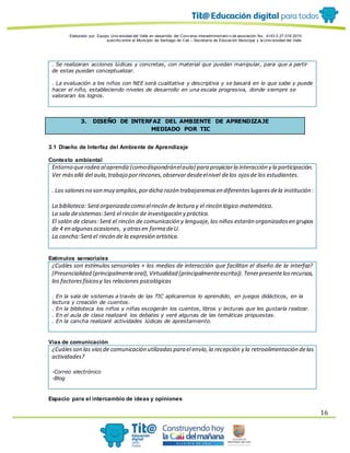 Elaborado por: Equipo Univ ersidad del Valle en desarrollo del Conv enio interadministrativ o de asociación No. 4143.0.27.016-2015
suscrito entre el Municipio de Santiago de Cali – Secretaría de Educación Municipal y la Univ ersidad del Valle
16
. Se realizaran acciones lúdicas y concretas, con material que puedan manipular, para que a partir
de estas puedan conceptualizar.
. La evaluación a los niños con NEE será cualitativa y descriptiva y se basará en lo que sabe y puede
hacer el niño, estableciendo niveles de desarrollo en una escala progresiva, donde siempre se
valoraran los logros.
3. DISEÑO DE INTERFAZ DEL AMBIENTE DE APRENDIZAJE
MEDIADO POR TIC
3.1 Diseño de Interfaz del Ambiente de Aprendizaje
Contexto ambiental
Entorno querodea alaprendiz(comodispondránelaula) para propiciarla interacción y la participación.
Ver másallá del aula,trabajo porrincones,observardesdeelnivel delos ojosde los estudiantes.
. Los salonesno son muy amplios,pordicha razón trabajaremosen diferenteslugaresdela institución:
La biblioteca: Será organizada como elrincón de lectura y el rincón lógico matemático.
La sala desistemas: Será el rincón de investigación y práctica.
El salón de clases: Será el rincón de comunicación y lenguaje, los niños estarán organizadosen grupos
de 4 en algunasocasiones, y otrasen forma deU.
La cancha:Será el rincón de la expresión artística.
Estímulos sensoriales
¿Cuáles son estímulos sensoriales + los medios de interacción que facilitan el diseño de la interfaz?
(Presencialidad (principalmenteoral),Virtualidad (principalmenteescrita)).Tenerpresentelosrecursos,
los factoresfísicosy las relaciones psicológicas
. En la sala de sistemas a través de las TIC aplicaremos lo aprendido, en juegos didácticos, en la
lectura y creación de cuentos.
. En la biblioteca los niños y niñas escogerán los cuentos, libros y lecturas que les gustaría realizar.
. En el aula de clase realizaré los debates y veré algunas de las temáticas propuestas.
. En la cancha realizaré actividades lúdicas de aprestamiento.
Vías de comunicación
¿Cuálesson las víasde comunicación utilizadaspara el envío,la recepción y la retroalimentación delas
actividades?
-Correo electrónico
-Blog
Espacio para el intercambio de ideas y opiniones
 
