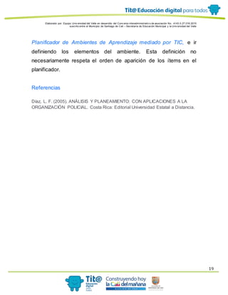 Elaborado por: Equipo Univ ersidad del Valle en desarrollo del Conv enio interadministrativ o de asociación No. 4143.0.27.016-2015
suscrito entre el Municipio de Santiago de Cali – Secretaría de Educación Municipal y la Univ ersidad del Valle
19
Planificador de Ambientes de Aprendizaje mediado por TIC, e ir
definiendo los elementos del ambiente. Esta definición no
necesariamente respeta el orden de aparición de los ítems en el
planificador.
Referencias
Díaz, L. F. (2005). ANÁLISIS Y PLANEAMIENTO: CON APLICACIONES A LA
ORGANIZACIÓN POLICIAL. Costa Rica: Editorial Universidad Estatal a Distancia.
 