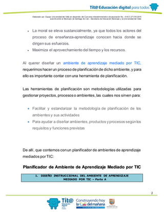 Elaborado por: Equipo Univ ersidad del Valle en desarrollo del Conv enio interadministrativ o de asociación No. 4143.0.27.016-2015
suscrito entre el Municipio de Santiago de Cali – Secretaría de Educación Municipal y la Univ ersidad del Valle
2
 La moral se eleva sustancialmente, ya que todos los actores del
proceso de enseñanza-aprendizaje conocen hacia donde se
dirigen sus esfuerzos.
 Maximiza el aprovechamiento del tiempo y los recursos.
Al querer diseñar un ambiente de aprendizaje mediado por TIC,
requerimos hacerun proceso de planificaciónde dicho ambiente,y para
ello es importante contar con una herramienta de planificación.
Las herramientas de planificación son metodologías utilizadas para
gestionar proyectos,procesoso ambientes,las cuales nos sirven para:
 Facilitar y estandarizar la metodología de planificación de los
ambientes y sus actividades
 Para ayudar a diseñar ambientes, productos yprocesos segúnlos
requisitos y funciones previstas
De allí, que contemos conun planificador de ambientes de aprendizaje
mediados porTIC:
Planificador de Ambiente de Aprendizaje Mediado por TIC
1. DISEÑO INSTRUCCIONAL DEL AMBIENTE DE APRENDIZAJE
MEDIADO POR TIC – Parte A
 