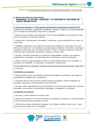 Elaborado por: Equipo Univ ersidad del Valle en desarrollo del Conv enio interadministrativ o de asociación No. 4143.0.27.016-2015
suscrito entre el Municipio de Santiago de Cali – Secretaría de Educación Municipal y la Univ ersidad del Valle
3
1.1 Nombre del Ambiente de Aprendizaje
MEJORANDO LA LECTURA, ESCRITURA Y LA ORTOGRAFIA POR MEDIO DE
JUEGOS INTERACTIVOS.
1.2 Intenciones Educativas - Perfil egresado del Ambiente de Aprendizaje mediado por TIC
¿Cuáles son las aptitudes, competencias, habilidades, actitudes y valores que se espera desarrollar
con el Ambiente de Aprendizaje? Argumente su respuesta
. Aptitudes: Asumir riesgos, tomar decisiones, asumir responsabilidades, que sea capaz de hacer,
pensar creativamente, solucionar problemas.
. Competencias: Interpersonales, tecnológicas, intelectuales, que sea competente en el saber y el
saber hacer.
. Habilidades: Demostrar lo que mejor sabe y puede hacer mediante el manejo de las tic, tener
buena comunicación con sus compañeros, que sea capaz de adaptarse a los cambios, que tenga la
capacidad de improvisar, que sea capaz de analizar, manejar conceptos, seleccionar, supervisar,
expresarse fácil y claramente, comprender y expresar su propio sentir.
. Actitudes: Esperamos desarrollar las actitudes de responsabilidad, iniciativa, auto exigencia,
cooperativismo, seguridad y que estén dispuestos a enfrentarse a nuevas circunstancias.
. Valores: Formar una persona idónea en todo su ser desarrollando valores como el respeto, el
entusiasmo, la solidaridad, la creatividad, la superación y el compromiso.
¿A qué lineamientos y/o estándares responden las intenciones educativas planteadas? Argumente
su respuesta
ESTÁNDARES DE LENGUAJE
. Produzco textos escritos que responden a diversas necesidades comunicativas y que siguen un
procedimiento estratégico para su elaboración.
. Comprendo diversos tipos de textos utilizando algunas estrategias y normas ortográficas de
búsqueda, organización y almacenamiento de la información.
. Describo y utilizo adecuadamente las tics disponibles en mi entorno para el desarrollo de diversas
actividades (comunicación, entretenimiento, aprendizaje, investigación e información).
ESTÁNDARES DE SOCIALES
. Reconozco y respeto diferentes puntos de vista.
. Comparo mis aportes con los de mis compañeros y compañeras e incorporo en mis conocimientos
y juicios elementos valiosos aportados por otros.
. Utilizo diversas formas de expresión (exposición oral, dibujos, carteleras, textos cortos…) para
comunicar los resultados de mi investigación.
 