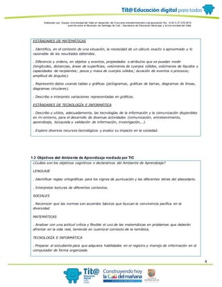 Elaborado por: Equipo Univ ersidad del Valle en desarrollo del Conv enio interadministrativ o de asociación No. 4143.0.27.016-2015
suscrito entre el Municipio de Santiago de Cali – Secretaría de Educación Municipal y la Univ ersidad del Valle
4
ESTÁNDARES DE MATEMÁTICAS
. Identifico, en el contexto de una situación, la necesidad de un cálculo exacto o aproximado y lo
razonable de los resultados obtenidos.
. Diferencio y ordeno, en objetos y eventos, propiedades o atributos que se puedan medir
(longitudes, distancias, áreas de superficies, volúmenes de cuerpos sólidos, volúmenes de líquidos y
capacidades de recipientes; pesos y masa de cuerpos sólidos; duración de eventos o procesos;
amplitud de ángulos).
. Represento datos usando tablas y gráficas (pictogramas, gráficas de barras, diagramas de líneas,
diagramas circulares).
. Describo e interpreto variaciones representadas en gráficos.
ESTÁNDARES DE TECNOLOGÍA E INFORMÁTICA
. Describo y utilizo, adecuadamente, las tecnologías de la información y la comunicación disponibles
en mi entorno, para el desarrollo de diversas actividades (comunicación, entretenimiento,
aprendizaje, búsqueda y validación de información, investigación,…).
. Exploro diversos recursos tecnológicos y evalúo su impacto en la sociedad.
1.3 Objetivos del Ambiente de Aprendizaje mediado por TIC
¿Cuáles son los objetivos cognitivos o declarativos del Ambiente de Aprendizaje?
LENGUAJE
. Identificar reglas ortográficas para los signos de puntuación y las diferentes letras del abecedario.
. Interpretar lecturas de diferentes contextos.
SOCIALES
. Reconocer que las normas son acuerdos básicos que buscan la convivencia pacífica en la
diversidad.
MATEMÁTICAS
. Analizar con una actitud crítica y flexible el uso de las matemáticas en problemas que deberán
afrontar en la vida real, teniendo en cuenta el contexto de la temática.
TECNOLOGÍA E INFORMÁTICA
. Preparar al estudiante para que adquiera habilidades en el registro y manejo de información en el
computador de forma organizada.
 