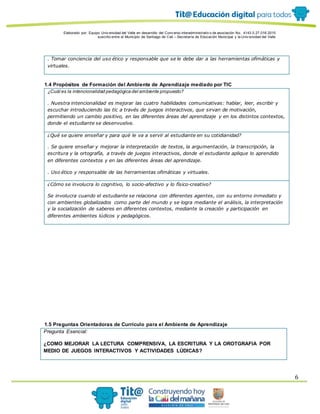 Elaborado por: Equipo Univ ersidad del Valle en desarrollo del Conv enio interadministrativ o de asociación No. 4143.0.27.016-2015
suscrito entre el Municipio de Santiago de Cali – Secretaría de Educación Municipal y la Univ ersidad del Valle
6
. Tomar conciencia del uso ético y responsable que se le debe dar a las herramientas ofimáticas y
virtuales.
1.4 Propósitos de Formación del Ambiente de Aprendizaje mediado por TIC
¿Cuál es la intencionalidad pedagógica del ambiente propuesto?
. Nuestra intencionalidad es mejorar las cuatro habilidades comunicativas: hablar, leer, escribir y
escuchar introduciendo las tic a través de juegos interactivos, que sirvan de motivación,
permitiendo un cambio positivo, en las diferentes áreas del aprendizaje y en los distintos contextos,
donde el estudiante se desenvuelve.
¿Qué se quiere enseñar y para qué le va a servir al estudiante en su cotidianidad?
. Se quiere enseñar y mejorar la interpretación de textos, la argumentación, la transcripción, la
escritura y la ortografía, a través de juegos interactivos, donde el estudiante aplique lo aprendido
en diferentes contextos y en las diferentes áreas del aprendizaje.
. Uso ético y responsable de las herramientas ofimáticas y virtuales.
¿Cómo se involucra lo cognitivo, lo socio-afectivo y lo físico-creativo?
Se involucra cuando el estudiante se relaciona con diferentes agentes, con su entorno inmediato y
con ambientes globalizados como parte del mundo y se logra mediante el análisis, la interpretación
y la socialización de saberes en diferentes contextos, mediante la creación y participación en
diferentes ambientes lúdicos y pedagógicos.
1.5 Preguntas Orientadoras de Currículo para el Ambiente de Aprendizaje
Pregunta Esencial:
¿COMO MEJORAR LA LECTURA COMPRENSIVA, LA ESCRITURA Y LA OROTGRAFIA POR
MEDIO DE JUEGOS INTERACTIVOS Y ACTIVIDADES LÙDICAS?
 