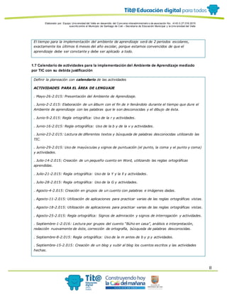 Elaborado por: Equipo Univ ersidad del Valle en desarrollo del Conv enio interadministrativ o de asociación No. 4143.0.27.016-2015
suscrito entre el Municipio de Santiago de Cali – Secretaría de Educación Municipal y la Univ ersidad del Valle
8
El tiempo para la implementación del ambiente de aprendizaje será de 2 periodos escolares,
exactamente los últimos 6 meses del año escolar, porque estamos convencidos de que el
aprendizaje debe ser constante y debe ser aplicado a todo.
1.7 Calendario de actividades para la implementación del Ambiente de Aprendizaje mediado
por TIC con su debida justificación
Definir la planeación con calendario de las actividades
ACTIVIDADES PARA EL ÁREA DE LENGUAJE
. Mayo-26-2.015: Presentación del Ambiente de Aprendizaje.
. Junio-2-2.015: Elaboración de un álbum con el fin de ir llenándolo durante el tiempo que dure el
Ambiente de aprendizaje con las palabras que le son desconocidas y el dibujo de ésta.
. Junio-9-2.015: Regla ortográfica: Uso de la r y actividades.
. Junio-16-2.015: Regla ortográfica: Uso de la b y de la v y actividades.
. Junio-23-2.015: Lectura de diferentes textos y búsqueda de palabras desconocidas utilizando las
TIC.
. Junio-29-2.015: Uso de mayúsculas y signos de puntuación (el punto, la coma y el punto y coma)
y actividades.
. Julio-14-2.015: Creación de un pequeño cuento en Word, utilizando las reglas ortográficas
aprendidas.
. Julio-21-2.015: Regla ortográfica: Uso de la Y y la ll y actividades.
. Julio-28-2.015: Regla ortográfica: Uso de la G y actividades.
. Agosto-4-2.015: Creación en grupos de un cuento con palabras e imágenes dadas.
. Agosto-11-2.015: Utilización de aplicaciones para practicar varias de las reglas ortográficas vistas.
. Agosto-18-2.015: Utilización de aplicaciones para practicar varias de las reglas ortográficas vistas.
. Agosto-25-2.015: Regla ortográfica: Signos de admiración y signos de interrogación y actividades.
. Septiembre-1-2.016: Lectura por grupos del cuento “Búho en casa”, análisis e interpretación,
redacción nuevamente de éste, corrección de ortografía, búsqueda de palabras desconocidas.
. Septiembre-8-2.015: Regla ortográfica: Uso de la m antes de b y p y actividades.
. Septiembre-15-2.015: Creación de un blog y subir al blog los cuentos escritos y las actividades
hechas.
 
